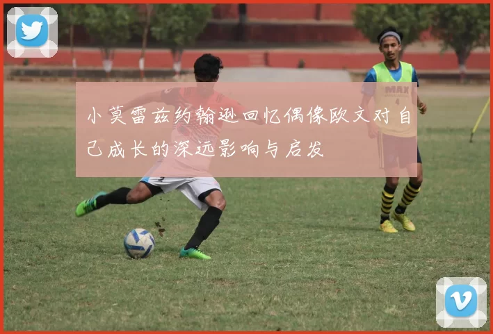 小莫雷兹约翰逊回忆偶像欧文对自己成长的深远影响与启发