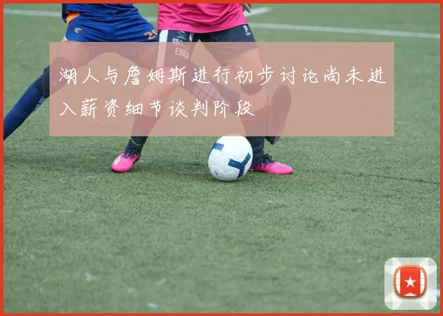湖人与詹姆斯进行初步讨论尚未进入薪资细节谈判阶段