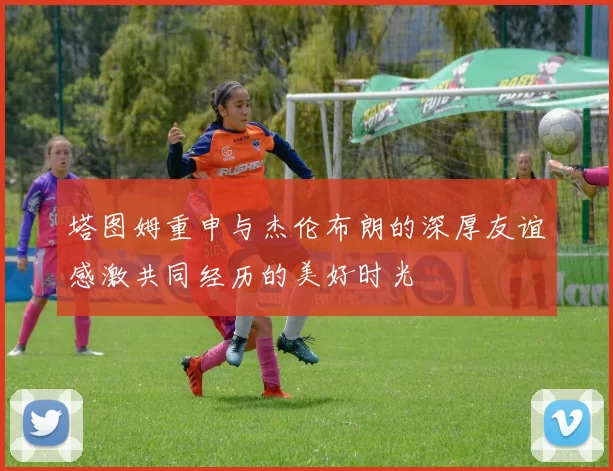塔图姆重申与杰伦布朗的深厚友谊感激共同经历的美好时光