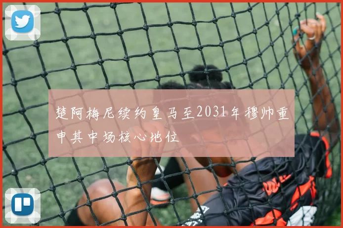 楚阿梅尼续约皇马至2031年穆帅重申其中场核心地位