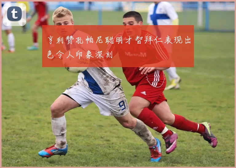 亨利赞孔帕尼聪明才智拜仁表现出色令人印象深刻