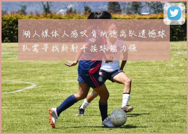 湖人媒体人感叹肯纳德离队遗憾球队需寻找新射手接球能力强